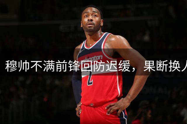 穆帅不满前锋回防迟缓，果断换人显效果